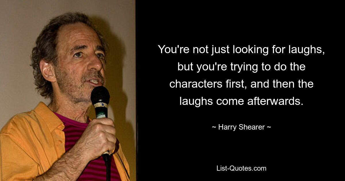 You're not just looking for laughs, but you're trying to do the characters first, and then the laughs come afterwards. — © Harry Shearer