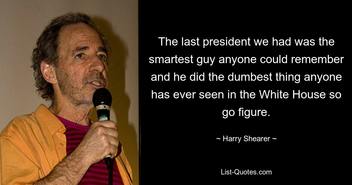 The last president we had was the smartest guy anyone could remember and he did the dumbest thing anyone has ever seen in the White House so go figure. — © Harry Shearer