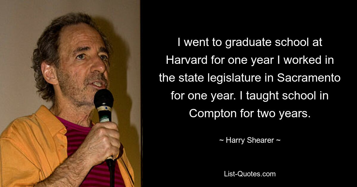 I went to graduate school at Harvard for one year I worked in the state legislature in Sacramento for one year. I taught school in Compton for two years. — © Harry Shearer