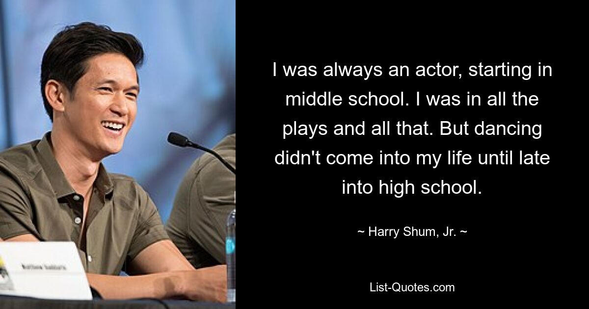 I was always an actor, starting in middle school. I was in all the plays and all that. But dancing didn't come into my life until late into high school. — © Harry Shum, Jr.