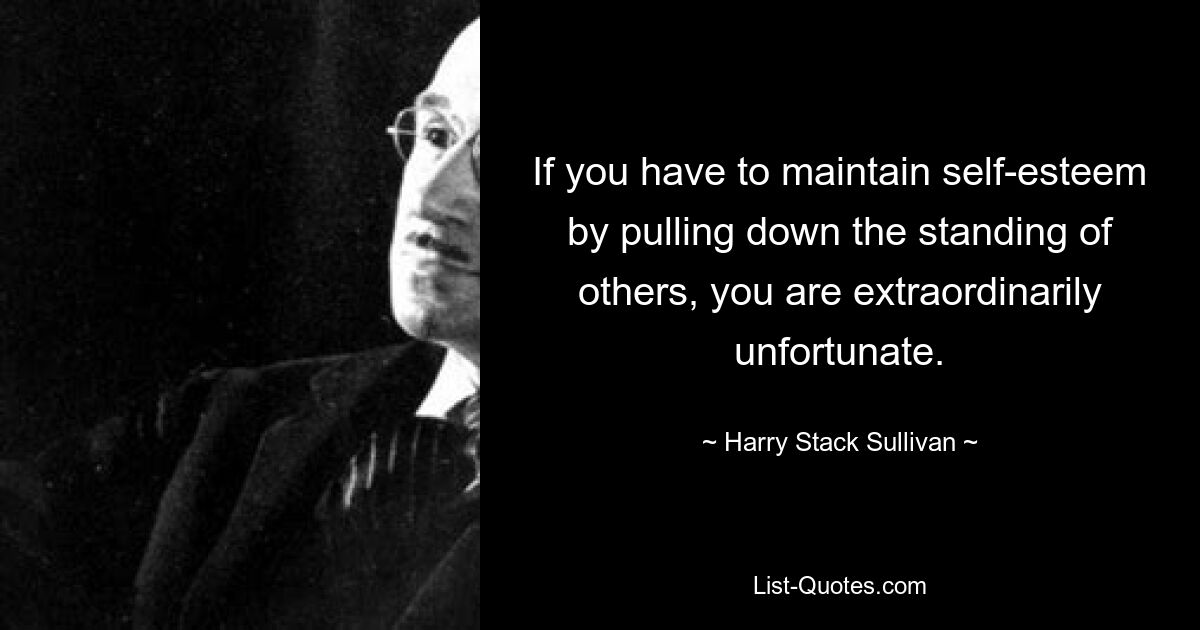 If you have to maintain self-esteem by pulling down the standing of others, you are extraordinarily unfortunate. — © Harry Stack Sullivan