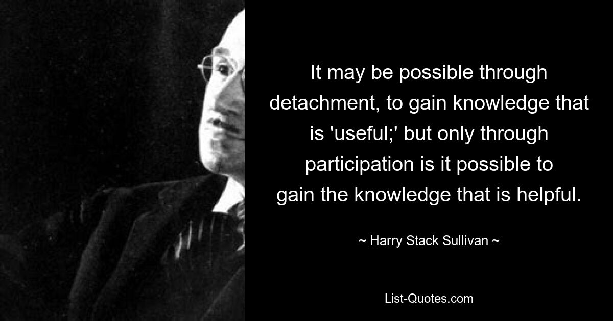 It may be possible through detachment, to gain knowledge that is 'useful;' but only through participation is it possible to gain the knowledge that is helpful. — © Harry Stack Sullivan