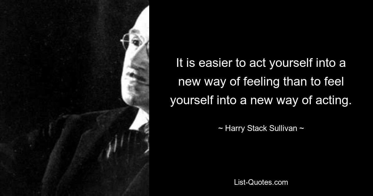 It is easier to act yourself into a new way of feeling than to feel yourself into a new way of acting. — © Harry Stack Sullivan