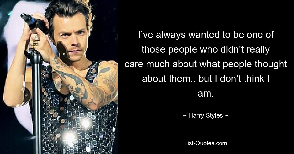 I’ve always wanted to be one of those people who didn’t really care much about what people thought about them.. but I don’t think I am. — © Harry Styles