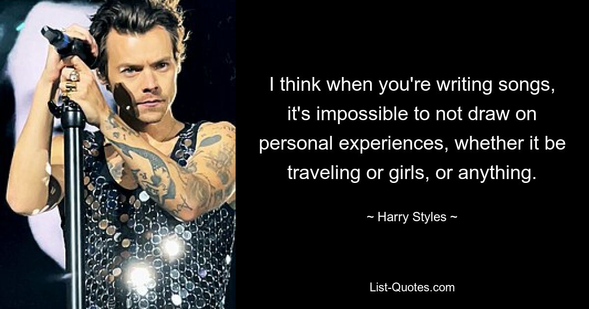 I think when you're writing songs, it's impossible to not draw on personal experiences, whether it be traveling or girls, or anything. — © Harry Styles