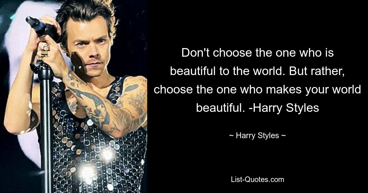 Don't choose the one who is beautiful to the world. But rather, choose the one who makes your world beautiful. -Harry Styles — © Harry Styles