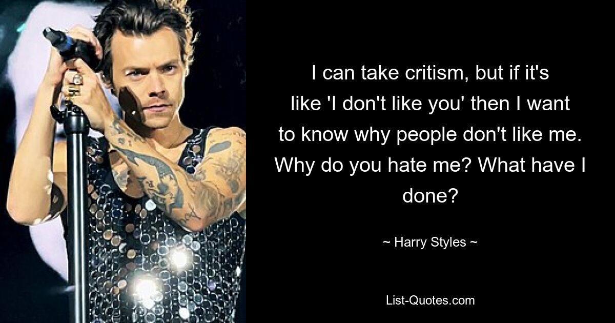 I can take critism, but if it's like 'I don't like you' then I want to know why people don't like me. Why do you hate me? What have I done? — © Harry Styles