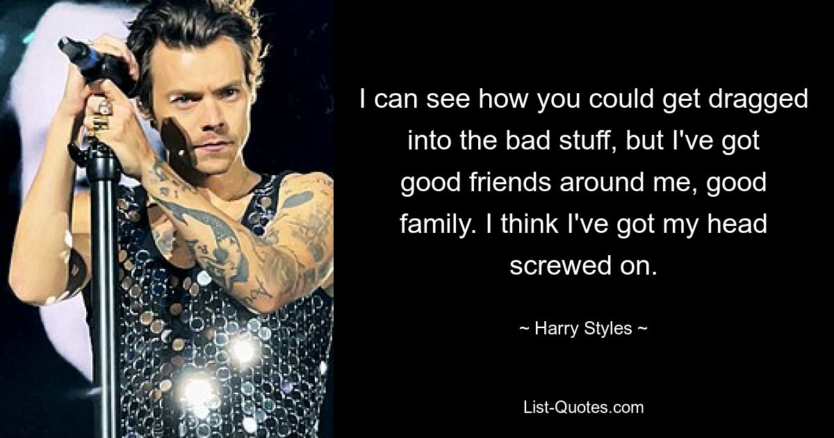 I can see how you could get dragged into the bad stuff, but I've got good friends around me, good family. I think I've got my head screwed on. — © Harry Styles