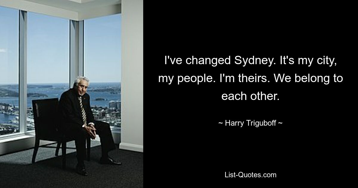 I've changed Sydney. It's my city, my people. I'm theirs. We belong to each other. — © Harry Triguboff