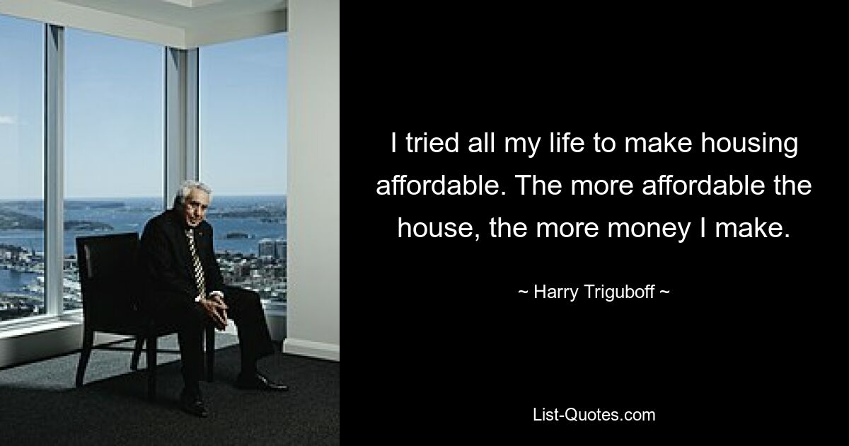 I tried all my life to make housing affordable. The more affordable the house, the more money I make. — © Harry Triguboff