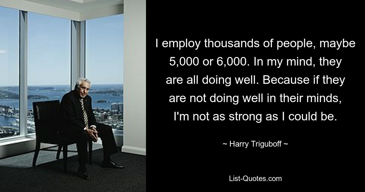 I employ thousands of people, maybe 5,000 or 6,000. In my mind, they are all doing well. Because if they are not doing well in their minds, I'm not as strong as I could be. — © Harry Triguboff