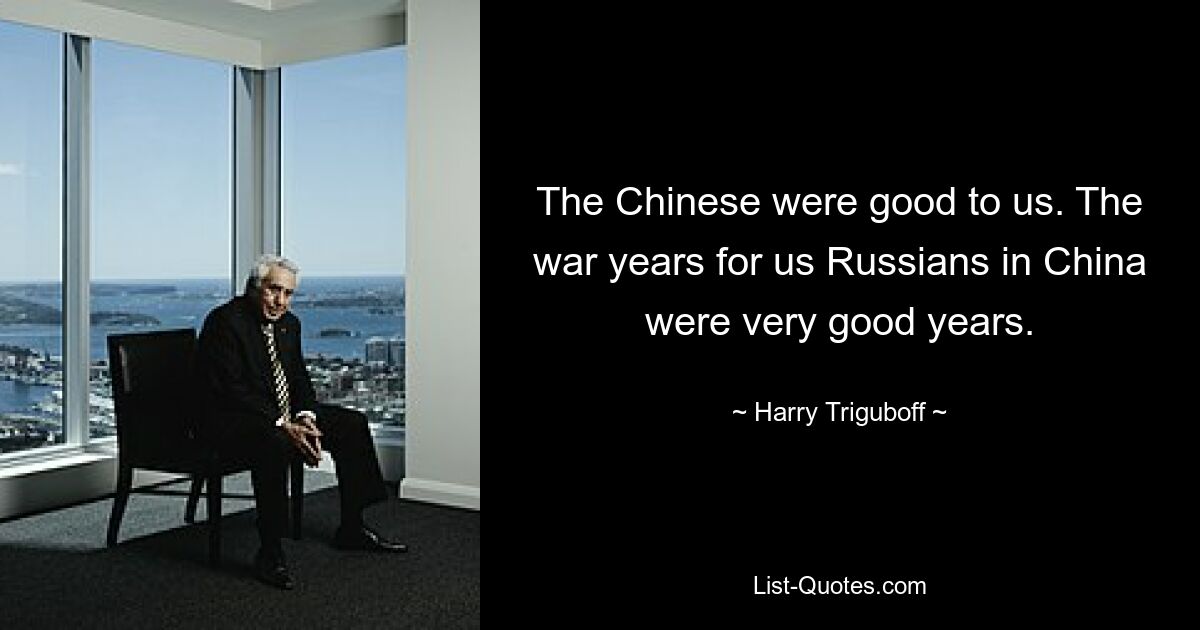 The Chinese were good to us. The war years for us Russians in China were very good years. — © Harry Triguboff