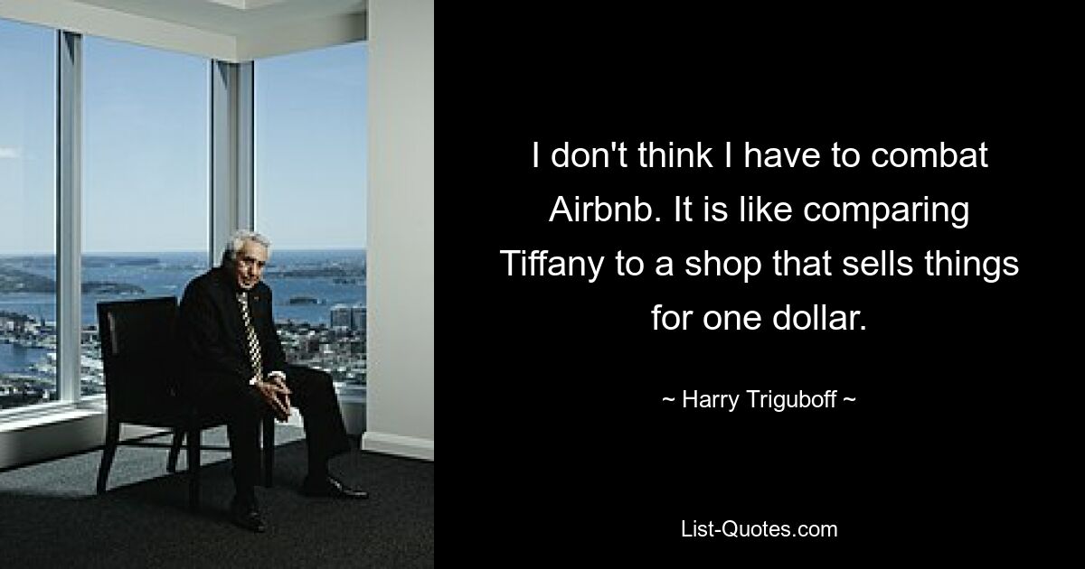 I don't think I have to combat Airbnb. It is like comparing Tiffany to a shop that sells things for one dollar. — © Harry Triguboff