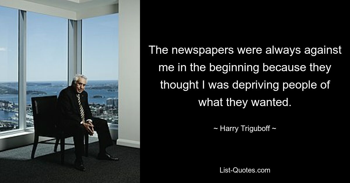 The newspapers were always against me in the beginning because they thought I was depriving people of what they wanted. — © Harry Triguboff