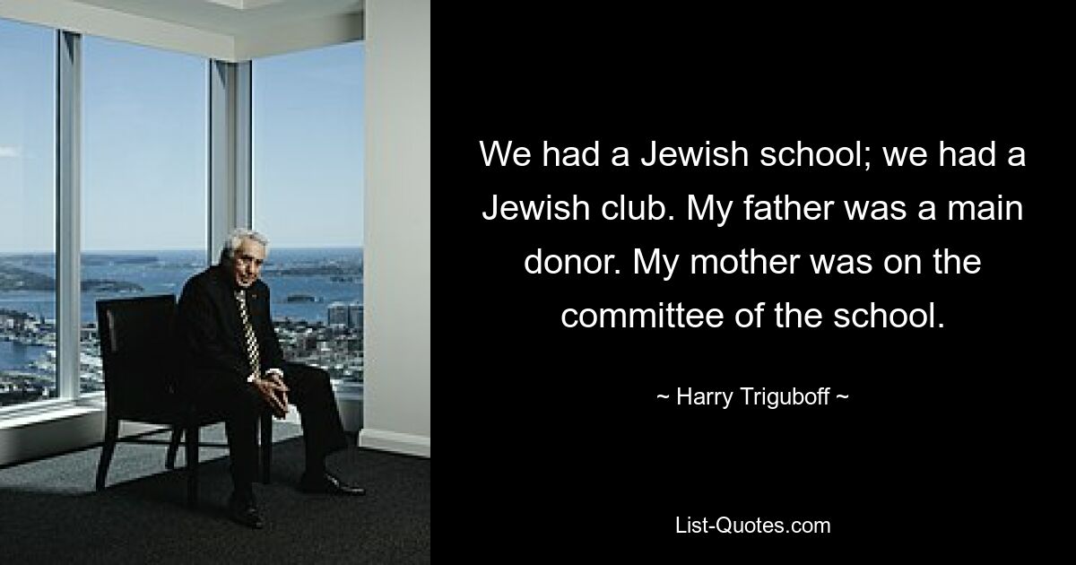 We had a Jewish school; we had a Jewish club. My father was a main donor. My mother was on the committee of the school. — © Harry Triguboff