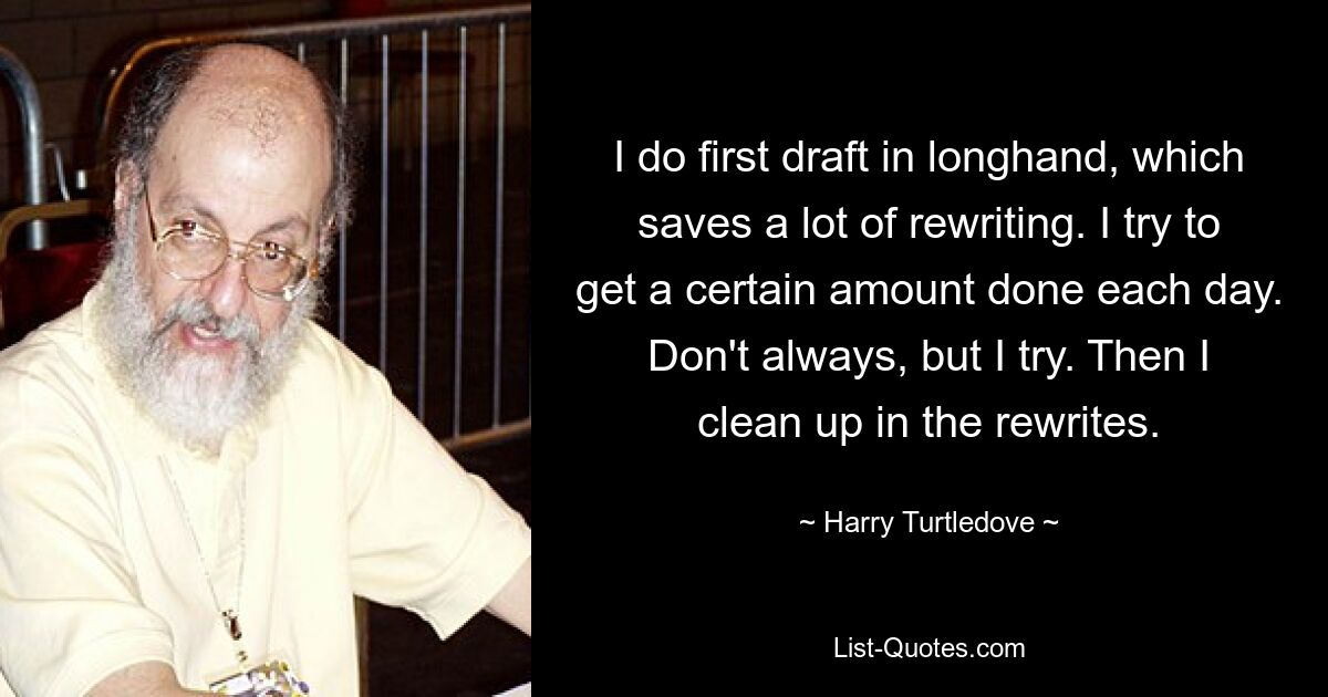 I do first draft in longhand, which saves a lot of rewriting. I try to get a certain amount done each day. Don't always, but I try. Then I clean up in the rewrites. — © Harry Turtledove