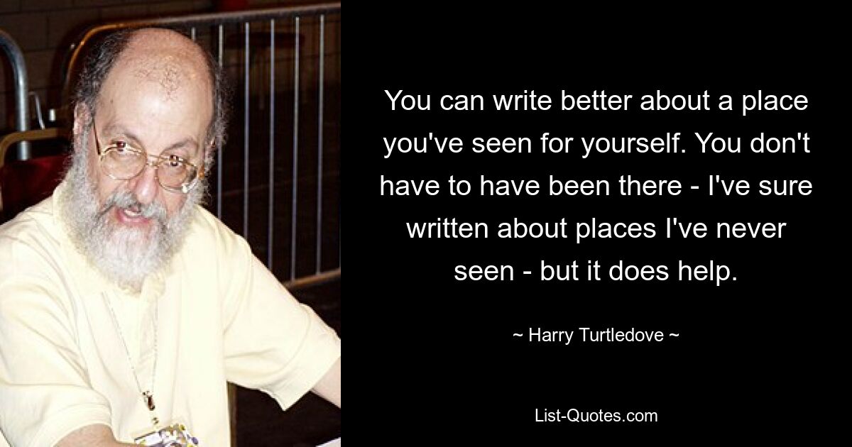 You can write better about a place you've seen for yourself. You don't have to have been there - I've sure written about places I've never seen - but it does help. — © Harry Turtledove