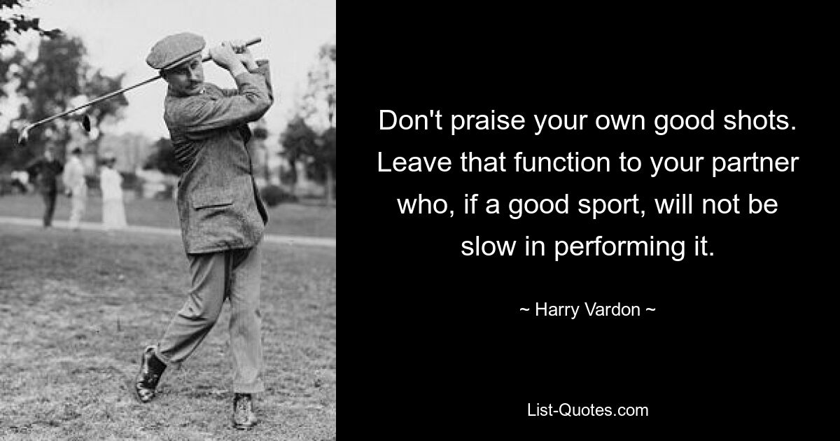 Don't praise your own good shots. Leave that function to your partner who, if a good sport, will not be slow in performing it. — © Harry Vardon