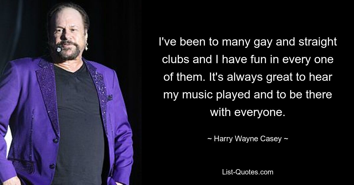 I've been to many gay and straight clubs and I have fun in every one of them. It's always great to hear my music played and to be there with everyone. — © Harry Wayne Casey