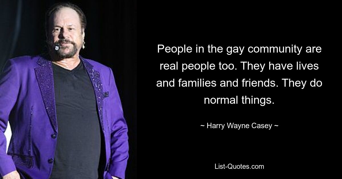 People in the gay community are real people too. They have lives and families and friends. They do normal things. — © Harry Wayne Casey