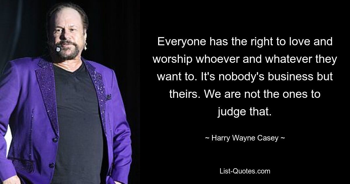 Everyone has the right to love and worship whoever and whatever they want to. It's nobody's business but theirs. We are not the ones to judge that. — © Harry Wayne Casey