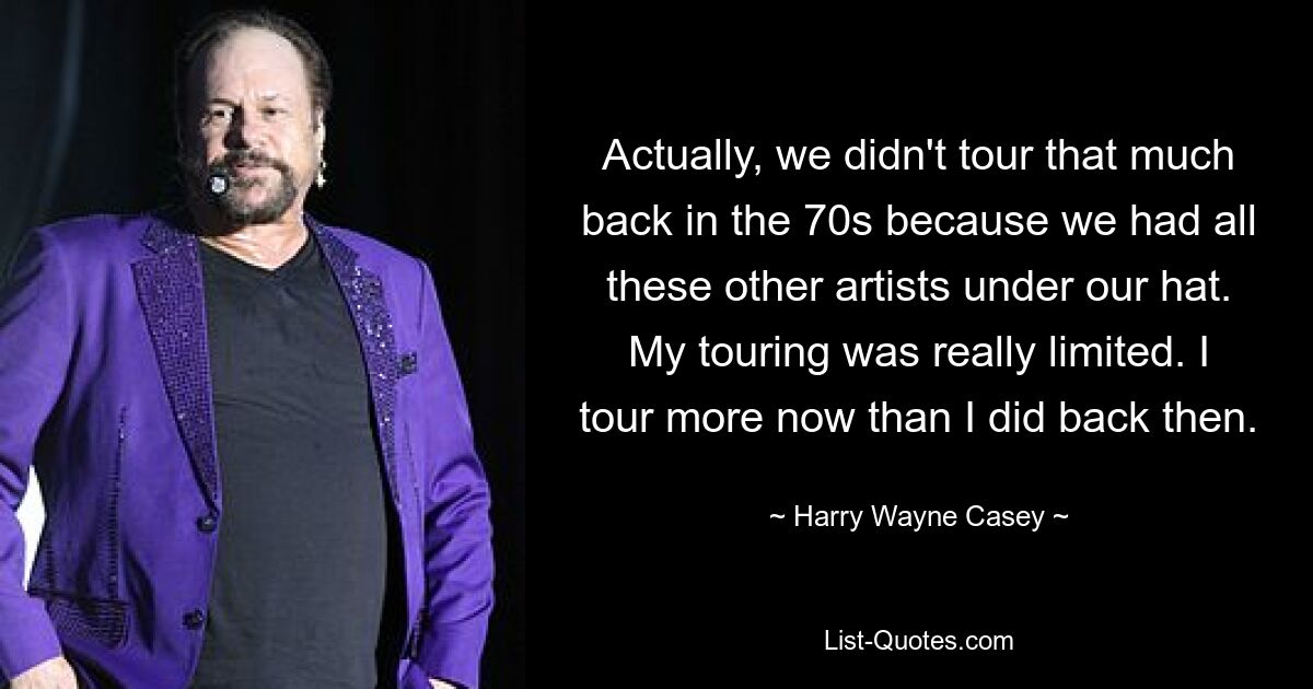 Actually, we didn't tour that much back in the 70s because we had all these other artists under our hat. My touring was really limited. I tour more now than I did back then. — © Harry Wayne Casey