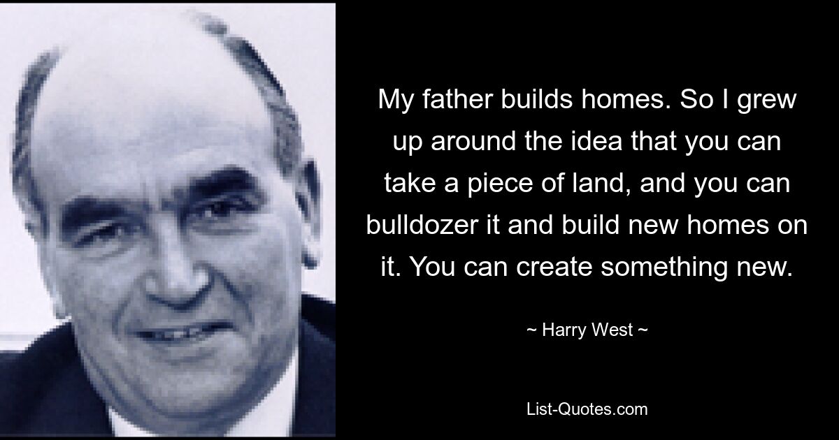 My father builds homes. So I grew up around the idea that you can take a piece of land, and you can bulldozer it and build new homes on it. You can create something new. — © Harry West