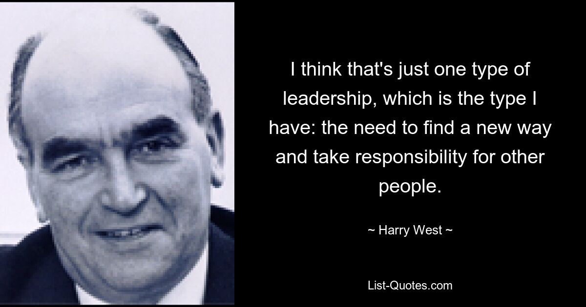 I think that's just one type of leadership, which is the type I have: the need to find a new way and take responsibility for other people. — © Harry West