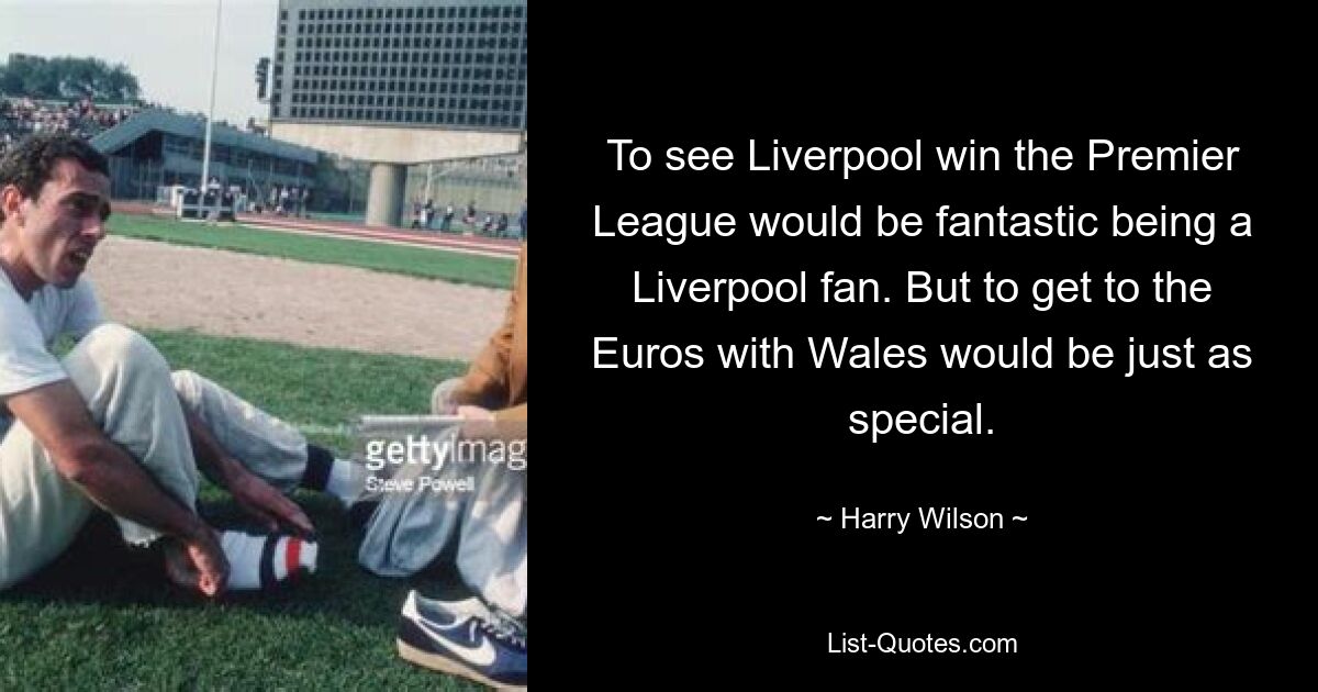 To see Liverpool win the Premier League would be fantastic being a Liverpool fan. But to get to the Euros with Wales would be just as special. — © Harry Wilson