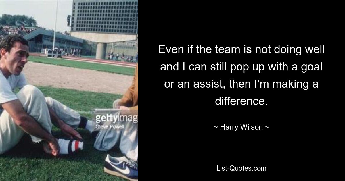 Even if the team is not doing well and I can still pop up with a goal or an assist, then I'm making a difference. — © Harry Wilson