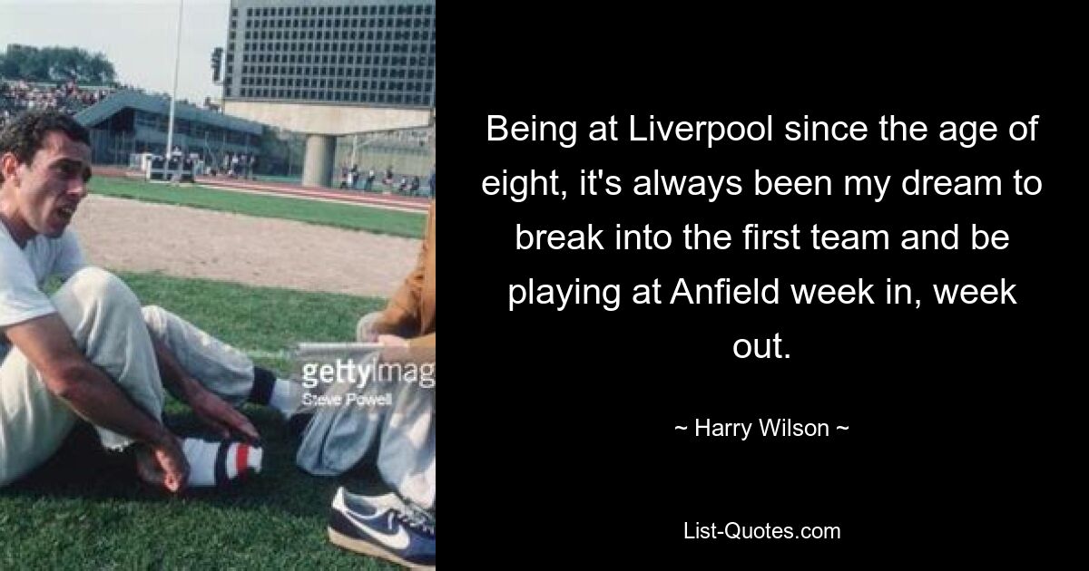 Being at Liverpool since the age of eight, it's always been my dream to break into the first team and be playing at Anfield week in, week out. — © Harry Wilson