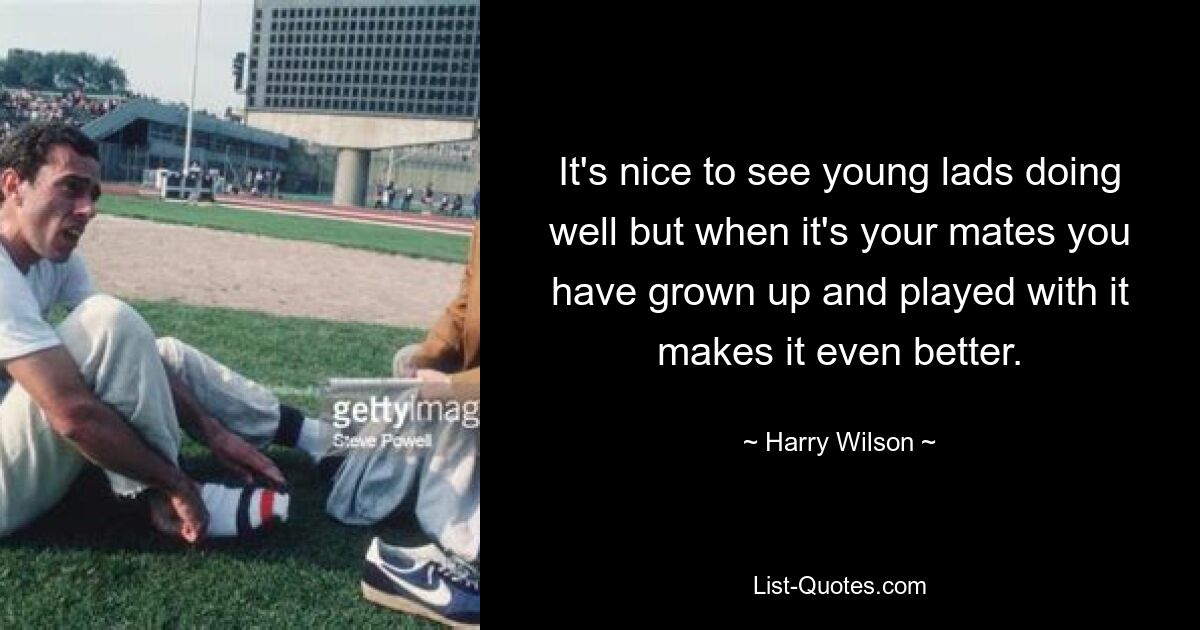 It's nice to see young lads doing well but when it's your mates you have grown up and played with it makes it even better. — © Harry Wilson