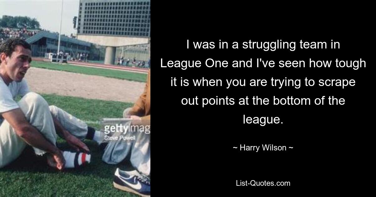 I was in a struggling team in League One and I've seen how tough it is when you are trying to scrape out points at the bottom of the league. — © Harry Wilson