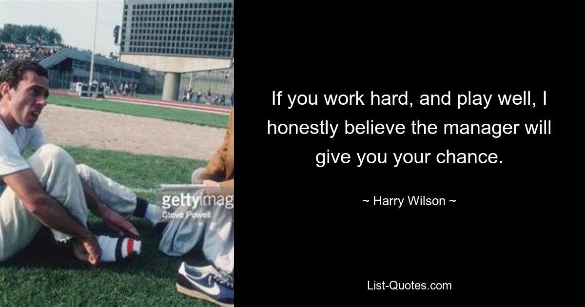 If you work hard, and play well, I honestly believe the manager will give you your chance. — © Harry Wilson