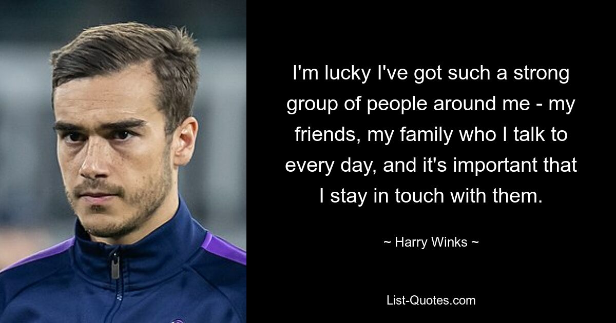 I'm lucky I've got such a strong group of people around me - my friends, my family who I talk to every day, and it's important that I stay in touch with them. — © Harry Winks