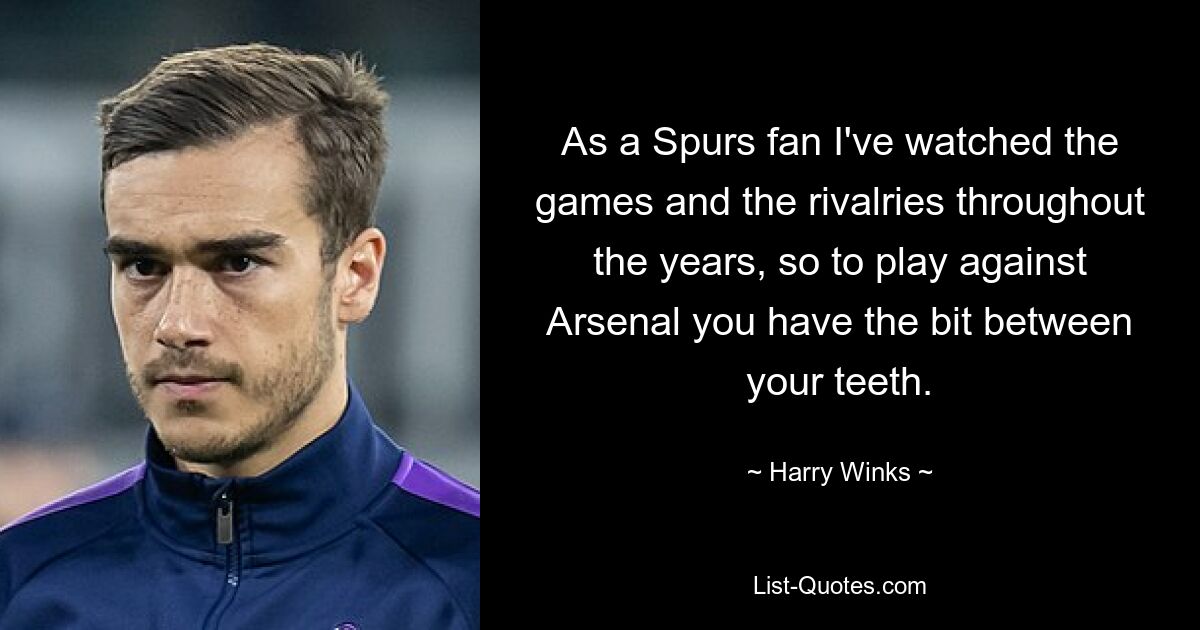 As a Spurs fan I've watched the games and the rivalries throughout the years, so to play against Arsenal you have the bit between your teeth. — © Harry Winks