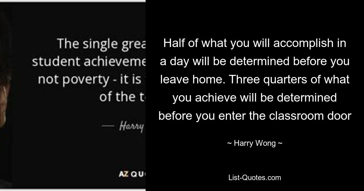 Half of what you will accomplish in a day will be determined before you leave home. Three quarters of what you achieve will be determined before you enter the classroom door — © Harry Wong