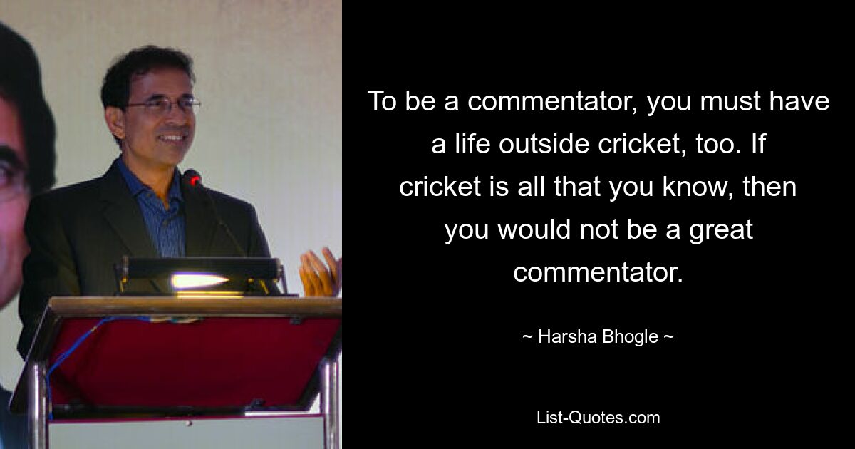 To be a commentator, you must have a life outside cricket, too. If cricket is all that you know, then you would not be a great commentator. — © Harsha Bhogle