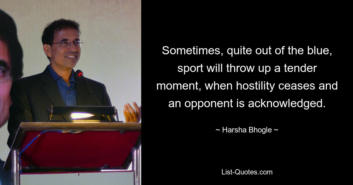 Sometimes, quite out of the blue, sport will throw up a tender moment, when hostility ceases and an opponent is acknowledged. — © Harsha Bhogle