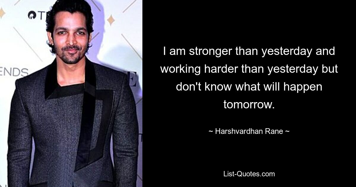 I am stronger than yesterday and working harder than yesterday but don't know what will happen tomorrow. — © Harshvardhan Rane