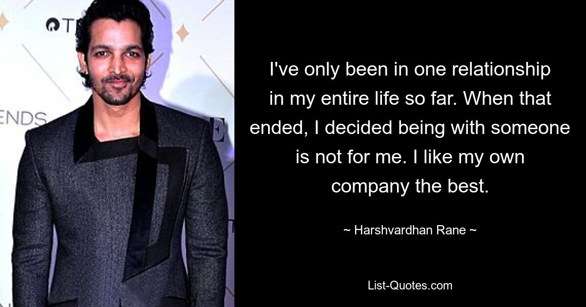 I've only been in one relationship in my entire life so far. When that ended, I decided being with someone is not for me. I like my own company the best. — © Harshvardhan Rane