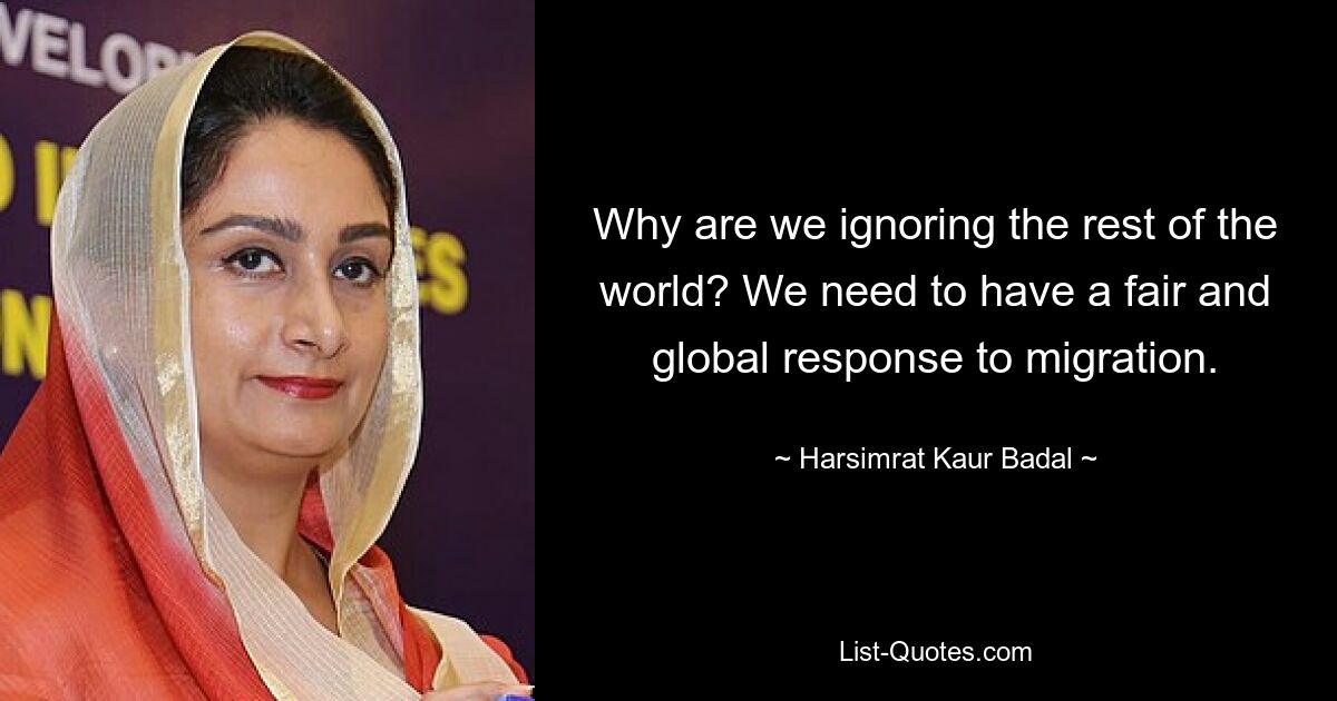 Why are we ignoring the rest of the world? We need to have a fair and global response to migration. — © Harsimrat Kaur Badal