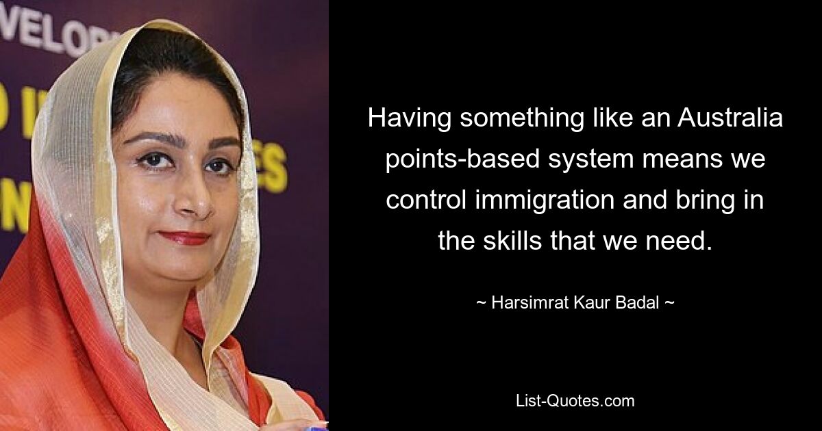 Having something like an Australia points-based system means we control immigration and bring in the skills that we need. — © Harsimrat Kaur Badal