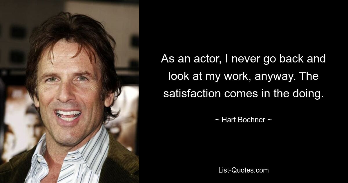 As an actor, I never go back and look at my work, anyway. The satisfaction comes in the doing. — © Hart Bochner