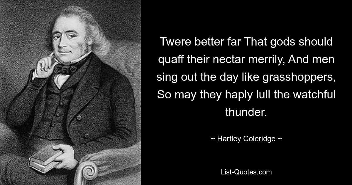 Twere better far That gods should quaff their nectar merrily, And men sing out the day like grasshoppers, So may they haply lull the watchful thunder. — © Hartley Coleridge