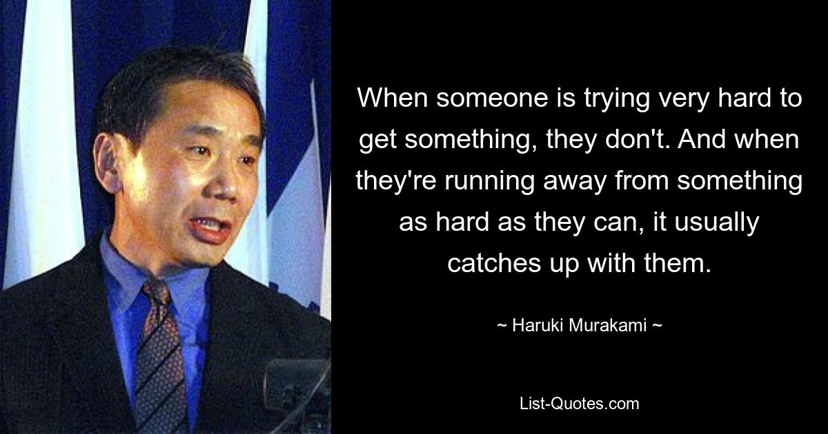 Wenn jemand sich sehr bemüht, etwas zu bekommen, gelingt es ihm nicht. Und wenn sie vor etwas so Schwerem wie möglich davonlaufen, holt es sie normalerweise ein. — © Haruki Murakami 