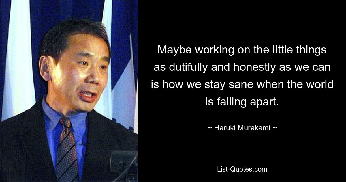 Maybe working on the little things as dutifully and honestly as we can is how we stay sane when the world is falling apart. — © Haruki Murakami