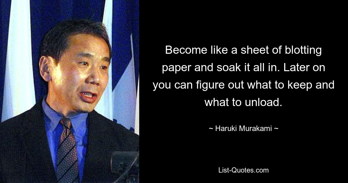 Become like a sheet of blotting paper and soak it all in. Later on you can figure out what to keep and what to unload. — © Haruki Murakami