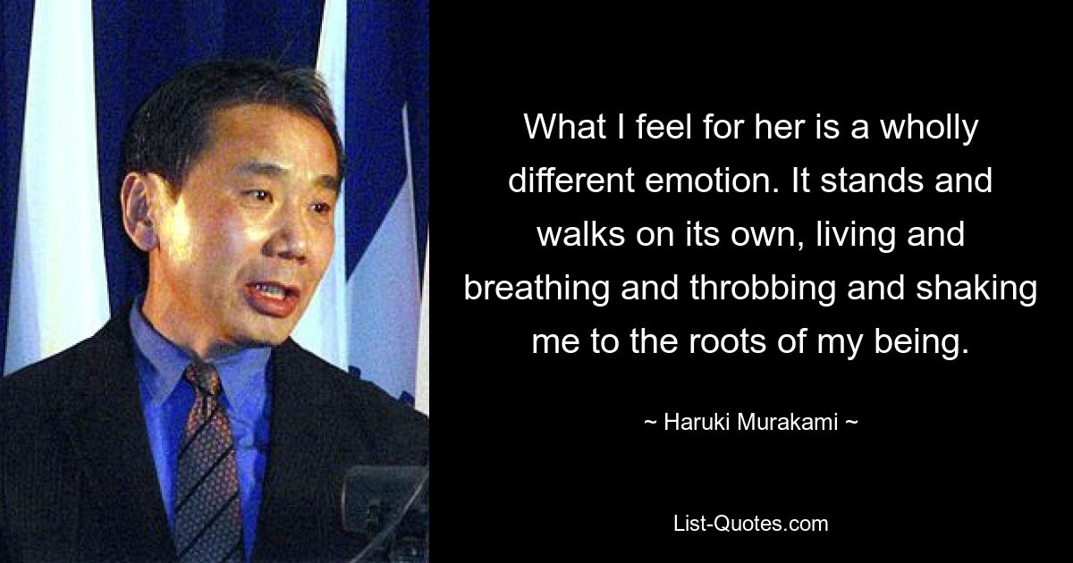 What I feel for her is a wholly different emotion. It stands and walks on its own, living and breathing and throbbing and shaking me to the roots of my being. — © Haruki Murakami