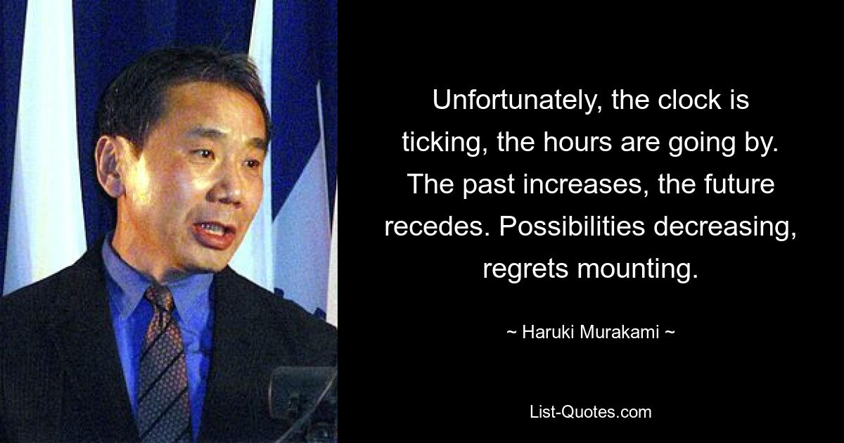 Unfortunately, the clock is ticking, the hours are going by. The past increases, the future recedes. Possibilities decreasing, regrets mounting. — © Haruki Murakami